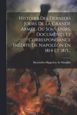 Histoire Des Derniers Jours De La Grande Arme, Ou Souvenirs, Documents Et Correspondance Indite De Napolon En 1814 Et 1815... 1
