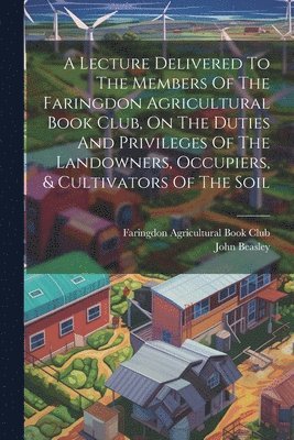 A Lecture Delivered To The Members Of The Faringdon Agricultural Book Club, On The Duties And Privileges Of The Landowners, Occupiers, & Cultivators Of The Soil 1