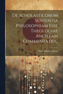 De Scholasticorum Sententia Philosophiam Esse Theologiae Ancillam Commentatio... 1