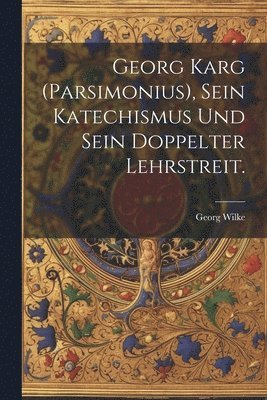 Georg Karg (Parsimonius), sein Katechismus und sein doppelter Lehrstreit. 1