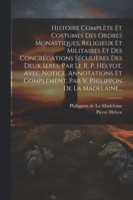 Histoire Complète Et Costumes Des Ordres Monastiques, Religieux Et Militaires Et Des Congrégations Séculières Des Deux Sexes, Par Le R. P. Hélyot, Avec Notice, Annotations Et Complément, Par V. Philippon De La Madelaine...