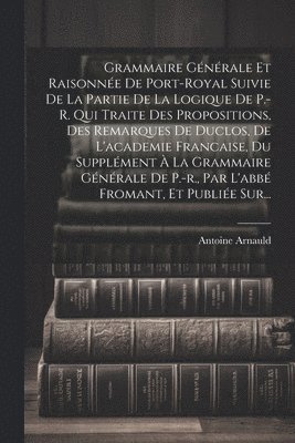 Grammaire Gnrale Et Raisonne De Port-royal Suivie De La Partie De La Logique De P.-r. Qui Traite Des Propositions, Des Remarques De Duclos, De L'academie Francaise, Du Supplment  La 1