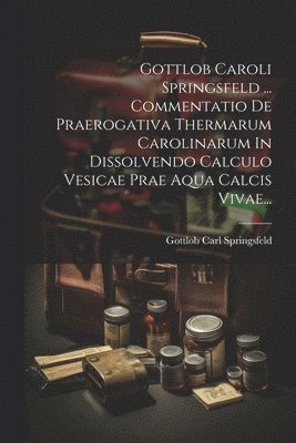 bokomslag Gottlob Caroli Springsfeld ... Commentatio De Praerogativa Thermarum Carolinarum In Dissolvendo Calculo Vesicae Prae Aqua Calcis Vivae...