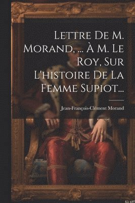Lettre De M. Morand, ...  M. Le Roy, Sur L'histoire De La Femme Supiot... 1