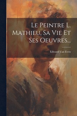 bokomslag Le Peintre L. Mathieu, Sa Vie Et Ses Oeuvres...