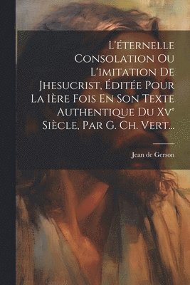 L'ternelle Consolation Ou L'imitation De Jhesucrist, dite Pour La Ire Fois En Son Texte Authentique Du Xv Sicle, Par G. Ch. Vert... 1