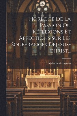 Horloge De La Passion Ou Réflexions Et Affections Sur Les Souffrances Dejésus-christ...