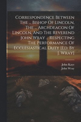John Wray, John Kaye (Bp of Lincoln - Correspondence Between The ... Bishop Of Lincoln, The ... Archdeacon Of Lincoln, And The Reverend John Wray ... Respecting The Performance Of Ecclesiastical Duty [ed. By J. Wray], Häftad