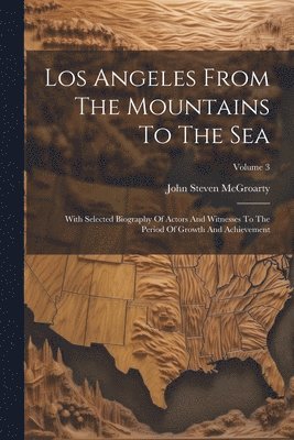 Los Angeles From The Mountains To The Sea: With Selected Biography Of Actors And Witnesses To The Period Of Growth And Achievement; Volume 3 1