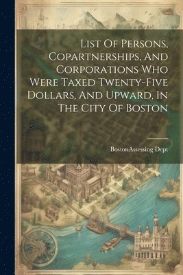 bokomslag List Of Persons, Copartnerships, And Corporations Who Were Taxed Twenty-five Dollars, And Upward, In The City Of Boston