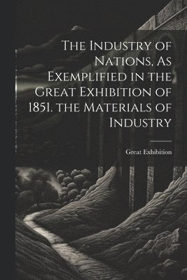 The Industry of Nations, As Exemplified in the Great Exhibition of 1851. the Materials of Industry 1