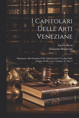 I Capitolari Delle Arti Veneziane: Sottoposte Alla Giustizia E Poi Alla Giustizia Vecchia Dalle Origini Al Mcccxxx, Volume 27, part 1 1