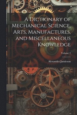 bokomslag A Dictionary of Mechanical Science, Arts, Manufactures, and Miscellaneous Knowledge; Volume 2