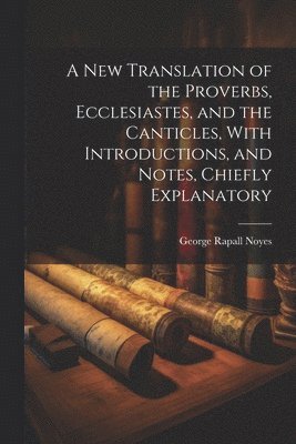 New Translation of the Proverbs, Ecclesiastes, and the Canticles, With Introductions, and Notes, Chiefly Explanatory