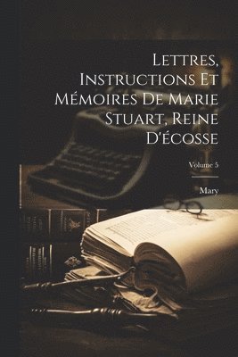 bokomslag Lettres, Instructions Et Mmoires De Marie Stuart, Reine D'cosse; Volume 5