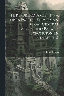 Richard Napp - Le República Argentina, Obra Escrita En Aleman. (Com. Central Argentino Para La Exposicion En Filadelfia)., Häftad