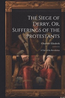 Charlotte Elizabeth - The Siege of Derry, Or, Sufferings of the Protestants: A Tale of the Revolution, Häftad