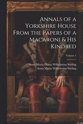 Annals of a Yorkshire House From the Papers of a Macaroni & His Kindred; Volume 1