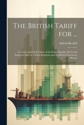 bokomslag The British Tariff for ...: Contains Amended Tables of the Duties Payable On Goods Imported Into the United Kingdom and the British Possessions Abroad