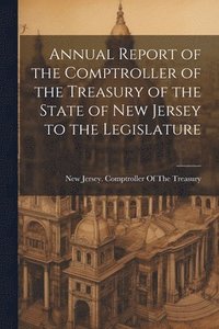 bokomslag Annual Report of the Comptroller of the Treasury of the State of New Jersey to the Legislature