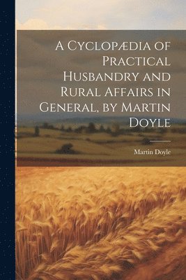 A Cyclopdia of Practical Husbandry and Rural Affairs in General, by Martin Doyle 1