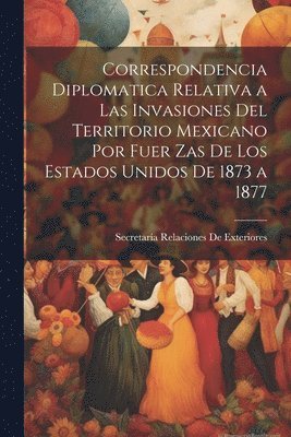 Correspondencia Diplomatica Relativa a Las Invasiones Del Territorio Mexicano Por Fuer Zas De Los Estados Unidos De 1873 a 1877 1