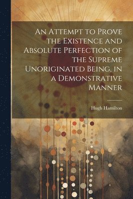 bokomslag An Attempt to Prove the Existence and Absolute Perfection of the Supreme Unoriginated Being, in a Demonstrative Manner