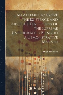 Attempt to Prove the Existence and Absolute Perfection of the Supreme Unoriginated Being, in a Demonstrative Manner