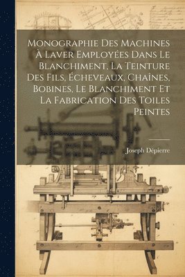 Monographie Des Machines  Laver Employes Dans Le Blanchiment, La Teinture Des Fils, cheveaux, Chanes, Bobines, Le Blanchiment Et La Fabrication Des Toiles Peintes 1