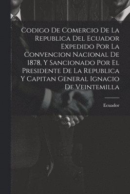 Codigo De Comercio De La Republica Del Ecuador Expedido Por La Convencion Nacional De 1878, Y Sancionado Por El Presidente De La Republica Y Capitan General Ignacio De Veintemilla