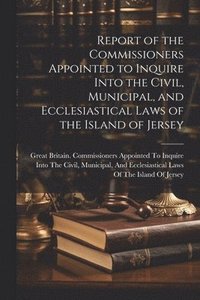 bokomslag Report of the Commissioners Appointed to Inquire Into the Civil, Municipal, and Ecclesiastical Laws of the Island of Jersey