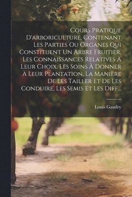 bokomslag Cours Pratique D'arboriculture, Contenant Les Parties Ou Organes Qui Constituent Un Arbre Fruitier, Les Connaissances Relatives  Leur Choix, Les Soins  Donner  Leur Plantation, La Manire De