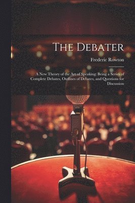bokomslag The Debater: A New Theory of the Art of Speaking: Being a Series of Complete Debates, Outlines of Debates, and Questions for Discussion
