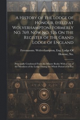 A History of the Lodge of Honour, (Held at Wolverhampton) Formerly No. 769, Now No. 526 On the Register of the Grand Lodge of England 1