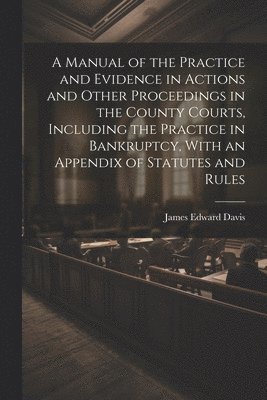 Manual of the Practice and Evidence in Actions and Other Proceedings in the County Courts, Including the Practice in Bankruptcy, With an Appendix of Statutes and Rules