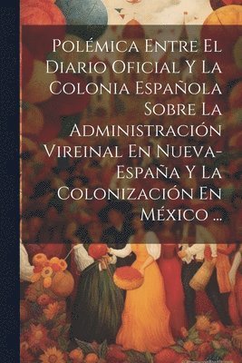 bokomslag Polmica Entre El Diario Oficial Y La Colonia Espaola Sobre La Administracin Vireinal En Nueva-Espaa Y La Colonizacin En Mxico ...