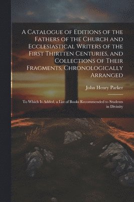 A Catalogue of Editions of the Fathers of the Church and Ecclesiastical Writers of the First Thirtten Centuries, and Collections of Their Fragments, Chronologically Arranged 1