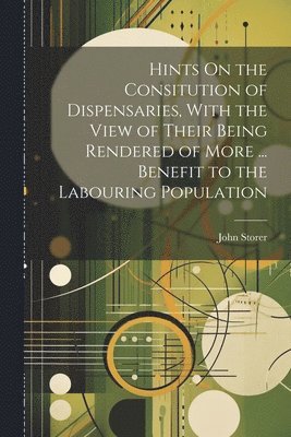 Hints On the Consitution of Dispensaries, With the View of Their Being Rendered of More ... Benefit to the Labouring Population 1