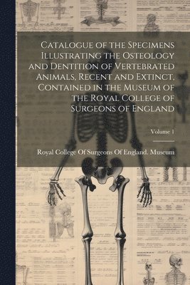 Catalogue of the Specimens Illustrating the Osteology and Dentition of Vertebrated Animals, Recent and Extinct, Contained in the Museum of the Royal College of Surgeons of England; Volume 1 1