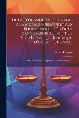 bokomslag De La Répression Des Outrages À La Morale Publique Et Aux Bonnes Moeurs Ou De La Pornographie Au Point De Vue Historique, Juridique, Législatif Et Social