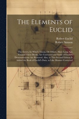 The Elements of Euclid: The Errors, by Which Theon, Or Others, Have Long Ago Vitiated These Books, Are Corrected and Some of Euclid's Demonstr 1