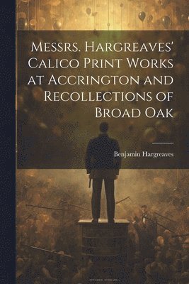 Messrs. Hargreaves' Calico Print Works at Accrington and Recollections of Broad Oak 1