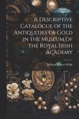 William Robert Wilde - Descriptive Catalogue of the Antiquities of Gold in the Museum of the Royal Irish Academy, Häftad