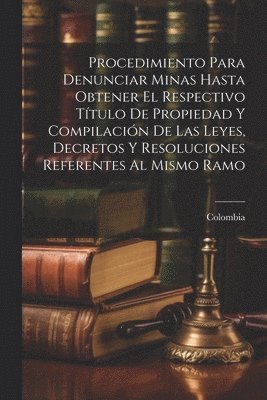 Procedimiento Para Denunciar Minas Hasta Obtener El Respectivo Título De Propiedad Y Compilación De Las Leyes, Decretos Y Resoluciones Referentes Al Mismo Ramo, Häftad