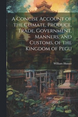 A Concise Account of the Climate, Produce, Trade, Government, Manners, and Customs, of the Kingdom of Pegu 1