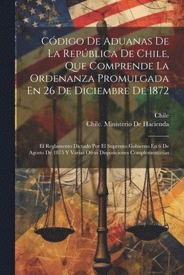 Cdigo De Aduanas De La Repblica De Chile, Que Comprende La Ordenanza Promulgada En 26 De Diciembre De 1872 1