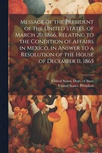 bokomslag Message of the President of the United States, of March 20, 1866, Relating to the Condition of Affairs in Mexico, in Answer to a Resolution of the House of December 11, 1865