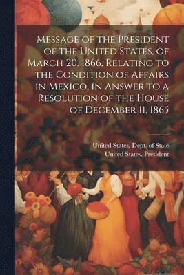 bokomslag Message of the President of the United States, of March 20, 1866, Relating to the Condition of Affairs in Mexico, in Answer to a Resolution of the House of December 11, 1865