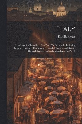 Italy: Handbook for Travellers: First Part, Northern Italy, Including Leghorn, Florence, Ravenna, the Island of Corsica, and 1