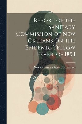 New Orleans (La Sanitary Commission - Report of the Sanitary Commission of New Orleans On the Epidemic Yellow Fever, of 1853, Häftad